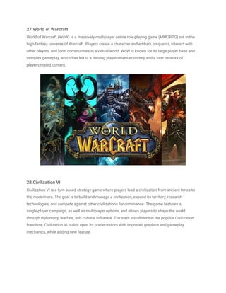 27.World of Warcraft
World of Warcraft (WoW) is a massively multiplayer online role-playing game (MMORPG) set in the
high-fantasy universe of Warcraft. Players create a character and embark on quests, interact with
other players, and form communities in a virtual world. WoW is known for its large player base and
complex gameplay, which has led to a thriving player-driven economy and a vast network of
player-created content.
28.Civilization VI
Civilization VI is a turn-based strategy game where players lead a civilization from ancient times to
the modern era. The goal is to build and manage a civilization, expand its territory, research
technologies, and compete against other civilizations for dominance. The game features a
single-player campaign, as well as multiplayer options, and allows players to shape the world
through diplomacy, warfare, and cultural influence. The sixth installment in the popular Civilization
franchise, Civilization VI builds upon its predecessors with improved graphics and gameplay
mechanics, while adding new feature.
 