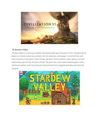 29.Stardew Valley
"Stardew Valley" is a farming simulation role-playing video game released in 2016. The game allows
players to cultivate crops, raise animals, mine for resources, and engage in social activities with
other characters in the game. It also includes elements of life simulation, where players can build
relationships, get married, and start a family. The game has a retro-style pixelated graphics and a
relaxing soundtrack, and it has received critical acclaim for its engaging gameplay and charming
storyline.
 