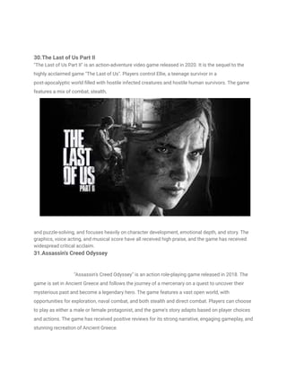 30.The Last of Us Part II
"The Last of Us Part II" is an action-adventure video game released in 2020. It is the sequel to the
highly acclaimed game "The Last of Us". Players control Ellie, a teenage survivor in a
post-apocalyptic world filled with hostile infected creatures and hostile human survivors. The game
features a mix of combat, stealth,
and puzzle-solving, and focuses heavily on character development, emotional depth, and story. The
graphics, voice acting, and musical score have all received high praise, and the game has received
widespread critical acclaim.
31.Assassin's Creed Odyssey
"Assassin's Creed Odyssey" is an action role-playing game released in 2018. The
game is set in Ancient Greece and follows the journey of a mercenary on a quest to uncover their
mysterious past and become a legendary hero. The game features a vast open world, with
opportunities for exploration, naval combat, and both stealth and direct combat. Players can choose
to play as either a male or female protagonist, and the game's story adapts based on player choices
and actions. The game has received positive reviews for its strong narrative, engaging gameplay, and
stunning recreation of Ancient Greece.
 