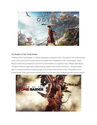 32.Shadow of the Tomb Raider
"Shadow of the Tomb Raider" is daring video game released in 2018. The game is set in the fictional
world of the Lara Croft franchise and is the twelfth main installment in the "Tomb Raider" series.
Players control the protagonist Lara Croft as she embarks on a quest to stop a Mayan apocalypse.
The game features exploration, puzzle-solving, stealth, and combat mechanics. The game takes
place in various locations, including jungle environments and ancient tombs. The graphics and
sound design of the game have received praise, and the game has received positive reviews overall.
 