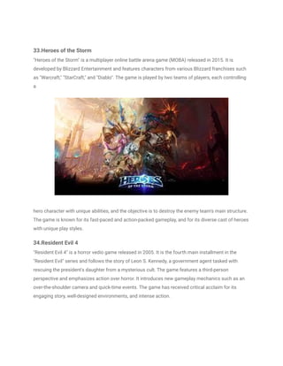33.Heroes of the Storm
"Heroes of the Storm" is a multiplayer online battle arena game (MOBA) released in 2015. It is
developed by Blizzard Entertainment and features characters from various Blizzard franchises such
as "Warcraft," "StarCraft," and "Diablo". The game is played by two teams of players, each controlling
a
hero character with unique abilities, and the objective is to destroy the enemy team's main structure.
The game is known for its fast-paced and action-packed gameplay, and for its diverse cast of heroes
with unique play styles.
34.Resident Evil 4
"Resident Evil 4" is a horror vedio game released in 2005. It is the fourth main installment in the
"Resident Evil" series and follows the story of Leon S. Kennedy, a government agent tasked with
rescuing the president's daughter from a mysterious cult. The game features a third-person
perspective and emphasizes action over horror. It introduces new gameplay mechanics such as an
over-the-shoulder camera and quick-time events. The game has received critical acclaim for its
engaging story, well-designed environments, and intense action.
 