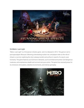 36.Metro: Last Light
"Metro: Last Light" is a first-person shooter game and it is released in 2013. The game is set in
post-apocalyptic Moscow, following a devastating nuclear war, and players take on the role of
Artyom, a survivor exploring the city's subway tunnels and surface in search of a way to save
humanity. The game features survival horror elements, such as limited ammunition and dangerous
creatures, and emphasizes stealth and survival over pure action. The game has received praise for
its immersive atmosphere, detailed environments, and intense gameplay.
 
