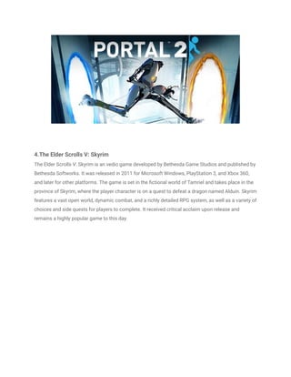 4.The Elder Scrolls V: Skyrim
The Elder Scrolls V: Skyrim is an vedio game developed by Bethesda Game Studios and published by
Bethesda Softworks. It was released in 2011 for Microsoft Windows, PlayStation 3, and Xbox 360,
and later for other platforms. The game is set in the fictional world of Tamriel and takes place in the
province of Skyrim, where the player character is on a quest to defeat a dragon named Alduin. Skyrim
features a vast open world, dynamic combat, and a richly detailed RPG system, as well as a variety of
choices and side quests for players to complete. It received critical acclaim upon release and
remains a highly popular game to this day.
 