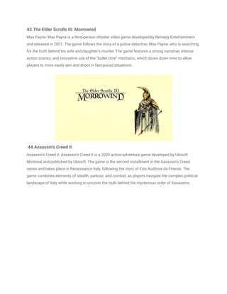43.The Elder Scrolls III: Morrowind
Max Payne: Max Payne is a third-person shooter video game developed by Remedy Entertainment
and released in 2001. The game follows the story of a police detective, Max Payne, who is searching
for the truth behind his wife and daughter's murder. The game features a strong narrative, intense
action scenes, and innovative use of the "bullet time" mechanic, which slows down time to allow
players to more easily aim and shoot in fast-paced situations.
44.Assassin's Creed II
Assassin's Creed II: Assassin's Creed II is a 2009 action-adventure game developed by Ubisoft
Montreal and published by Ubisoft. The game is the second installment in the Assassin's Creed
series and takes place in Renaissance Italy, following the story of Ezio Auditore da Firenze. The
game combines elements of stealth, parkour, and combat, as players navigate the complex political
landscape of Italy while working to uncover the truth behind the mysterious order of Assassins.
 