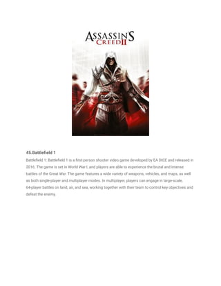 45.Battlefield 1
Battlefield 1: Battlefield 1 is a first-person shooter video game developed by EA DICE and released in
2016. The game is set in World War I, and players are able to experience the brutal and intense
battles of the Great War. The game features a wide variety of weapons, vehicles, and maps, as well
as both single-player and multiplayer modes. In multiplayer, players can engage in large-scale,
64-player battles on land, air, and sea, working together with their team to control key objectives and
defeat the enemy.
 