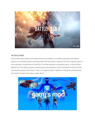 46.Garry's Mod
Garry's Mod: Garry's Mod, commonly referred to as GMod, is a sandbox-style game that allows
players to manipulate objects and experiment with the physics engine of the Source game engine. It
was originally a modification for Half-Life 2, but later became a standalone game. In Garry's Mod,
players have the ability to spawn various props and characters, create contraptions and structures,
and play mini-games with others. There is no specific goal or objective in the game, giving players
the freedom to play and create as they see fit.
 