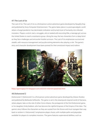 47.The Last of Us
The Last of Us: The Last of Us is a third-person action-adventure game developed by Naughty Dog
and published by Sony Computer Entertainment. The game takes place in a post-apocalyptic world
where a fungal pandemic has decimated civilization and turned most of humanity into infected
monsters. Players control Joel, a smuggler, who is tasked with escorting Ellie, a teenage girl, across
the United States to reach a resistance group. Along the way, the two characters form a deep bond
as they face challenges and encounter hostile survivors. The Last of Us emphasizes survival and
stealth, with resource management and puzzle-solving elements also playing a role. The game's
story and character development have been praised for their emotional impact and realism.
https://gamingtips757.blogspot.com/2023/01/internet-speed-test.html
48.Dishonored 2
Dishonored 2: Dishonored 2 is a first-person action-adventure game developed by Arkane Studios
and published by Bethesda Softworks. The game is set in the steampunk-inspired world of Karnaca,
where players take on the role of either Corvo Attano, the protagonist of the first Dishonored game,
or his daughter, Emily Kaldwin, who has become the rightful Empress of the Empire of the Isles. The
game's story follows the characters as they are ousted from the throne and must navigate their way
back to reclaim it. Dishonored 2 emphasizes player choice, with multiple paths and playstyles
available for players to complete missions. The game features supernatural abilities, such as
 