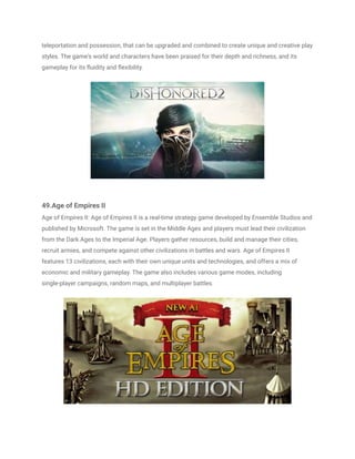 teleportation and possession, that can be upgraded and combined to create unique and creative play
styles. The game's world and characters have been praised for their depth and richness, and its
gameplay for its fluidity and flexibility.
49.Age of Empires II
Age of Empires II: Age of Empires II is a real-time strategy game developed by Ensemble Studios and
published by Microsoft. The game is set in the Middle Ages and players must lead their civilization
from the Dark Ages to the Imperial Age. Players gather resources, build and manage their cities,
recruit armies, and compete against other civilizations in battles and wars. Age of Empires II
features 13 civilizations, each with their own unique units and technologies, and offers a mix of
economic and military gameplay. The game also includes various game modes, including
single-player campaigns, random maps, and multiplayer battles.
 
