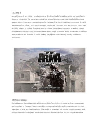 50.Arma III
Arma III: Arma III is a military simulation game developed by Bohemia Interactive and published by
Bohemia Interactive. The game takes place in a fictional Mediterranean island called Altis, where
players take on the role of a soldier in a conflict between NATO and the Altian government. Arma III
features realistic military tactics and weapons, large-scale combined arms warfare, and a vast open
world for players to explore. The game also includes a single-player campaign, as well as various
multiplayer modes, including co-op and player versus player scenarios. Arma III is known for its high
level of realism and attention to detail, making it a popular choice among military simulation
enthusiasts.
51.Rocket League
Rocket League: Rocket League is a high-speed, high-flying hybrid of soccer and racing developed
and published by Psyonix. Players control rocket-powered vehicles and compete in matches that
take place in large, enclosed stadiums. The goal is to hit a giant ball into the opposing team's goal
using a combination of speed, maneuverability, and aerial acrobatics. Rocket League features a
 