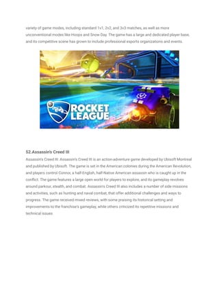 variety of game modes, including standard 1v1, 2v2, and 3v3 matches, as well as more
unconventional modes like Hoops and Snow Day. The game has a large and dedicated player base,
and its competitive scene has grown to include professional esports organizations and events.
52.Assassin's Creed III
Assassin's Creed III: Assassin's Creed III is an action-adventure game developed by Ubisoft Montreal
and published by Ubisoft. The game is set in the American colonies during the American Revolution,
and players control Connor, a half-English, half-Native American assassin who is caught up in the
conflict. The game features a large open world for players to explore, and its gameplay revolves
around parkour, stealth, and combat. Assassin's Creed III also includes a number of side missions
and activities, such as hunting and naval combat, that offer additional challenges and ways to
progress. The game received mixed reviews, with some praising its historical setting and
improvements to the franchise's gameplay, while others criticized its repetitive missions and
technical issues
 