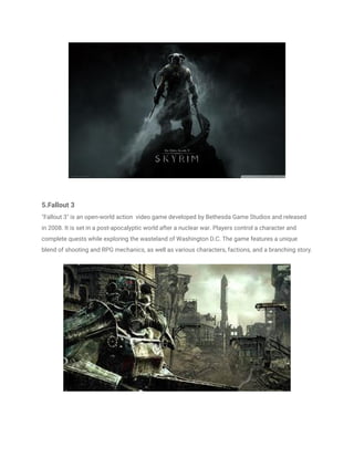 5.Fallout 3
"Fallout 3" is an open-world action video game developed by Bethesda Game Studios and released
in 2008. It is set in a post-apocalyptic world after a nuclear war. Players control a character and
complete quests while exploring the wasteland of Washington D.C. The game features a unique
blend of shooting and RPG mechanics, as well as various characters, factions, and a branching story.
 