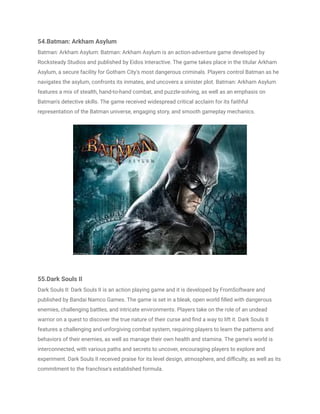 54.Batman: Arkham Asylum
Batman: Arkham Asylum: Batman: Arkham Asylum is an action-adventure game developed by
Rocksteady Studios and published by Eidos Interactive. The game takes place in the titular Arkham
Asylum, a secure facility for Gotham City's most dangerous criminals. Players control Batman as he
navigates the asylum, confronts its inmates, and uncovers a sinister plot. Batman: Arkham Asylum
features a mix of stealth, hand-to-hand combat, and puzzle-solving, as well as an emphasis on
Batman's detective skills. The game received widespread critical acclaim for its faithful
representation of the Batman universe, engaging story, and smooth gameplay mechanics.
55.Dark Souls II
Dark Souls II: Dark Souls II is an action playing game and it is developed by FromSoftware and
published by Bandai Namco Games. The game is set in a bleak, open world filled with dangerous
enemies, challenging battles, and intricate environments. Players take on the role of an undead
warrior on a quest to discover the true nature of their curse and find a way to lift it. Dark Souls II
features a challenging and unforgiving combat system, requiring players to learn the patterns and
behaviors of their enemies, as well as manage their own health and stamina. The game's world is
interconnected, with various paths and secrets to uncover, encouraging players to explore and
experiment. Dark Souls II received praise for its level design, atmosphere, and difficulty, as well as its
commitment to the franchise's established formula.
 