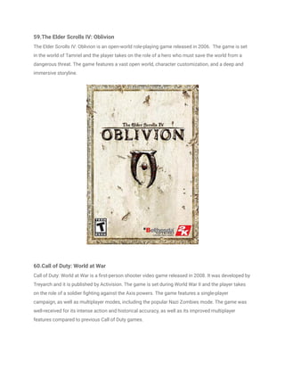 59.The Elder Scrolls IV: Oblivion
The Elder Scrolls IV: Oblivion is an open-world role-playing game released in 2006. The game is set
in the world of Tamriel and the player takes on the role of a hero who must save the world from a
dangerous threat. The game features a vast open world, character customization, and a deep and
immersive storyline.
60.Call of Duty: World at War
Call of Duty: World at War is a first-person shooter video game released in 2008. It was developed by
Treyarch and it is published by Activision. The game is set during World War II and the player takes
on the role of a soldier fighting against the Axis powers. The game features a single-player
campaign, as well as multiplayer modes, including the popular Nazi Zombies mode. The game was
well-received for its intense action and historical accuracy, as well as its improved multiplayer
features compared to previous Call of Duty games.
 