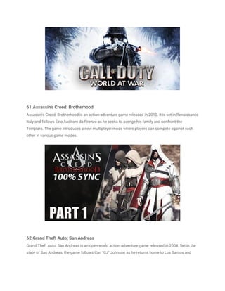 61.Assassin's Creed: Brotherhood
Assassin's Creed: Brotherhood is an action-adventure game released in 2010. It is set in Renaissance
Italy and follows Ezio Auditore da Firenze as he seeks to avenge his family and confront the
Templars. The game introduces a new multiplayer mode where players can compete against each
other in various game modes.
62.Grand Theft Auto: San Andreas
Grand Theft Auto: San Andreas is an open-world action-adventure game released in 2004. Set in the
state of San Andreas, the game follows Carl "CJ" Johnson as he returns home to Los Santos and
 