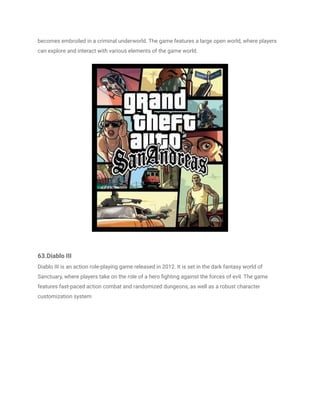 becomes embroiled in a criminal underworld. The game features a large open world, where players
can explore and interact with various elements of the game world.
63.Diablo III
Diablo III is an action role-playing game released in 2012. It is set in the dark fantasy world of
Sanctuary, where players take on the role of a hero fighting against the forces of evil. The game
features fast-paced action combat and randomized dungeons, as well as a robust character
customization system
 
