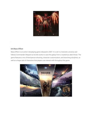 .
64.Mass Effect
Mass Effect is an action role-playing game released in 2007. It is set in a futuristic universe and
follows Commander Shepard as he/she works to save the galaxy from a mysterious alien threat. The
game features a mix of third-person shooting, character customization, and branching storylines, as
well as a large cast of characters that players can interact with throughout the game.
 