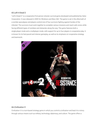 65.Left 4 Dead 2
"Left 4 Dead 2" is a cooperative first-person shooter survival game developed and published by Valve
Corporation. It was released in 2009 for Windows and Xbox 360. The game is set in the aftermath of
a zombie apocalypse and players control one of four survivors fighting against hordes of the
infected. The survivors must work together to complete various missions and reach safe zones while
facing different types of zombies and obstacles along the way. The game features both a
single-player mode and a multiplayer mode, with support for up to four players in cooperative play. It
is known for its fast-paced and intense gameplay, as well as its emphasis on cooperative strategy
and teamwork.
66.Civilization V
Civilization V is a turn-based strategy game in which you control a civilization and lead it to victory
through various means such as military, technology, diplomacy, and culture. The game offers a
 