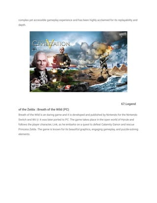 complex yet accessible gameplay experience and has been highly acclaimed for its replayability and
depth.
67.Legend
of the Zelda : Breath of the Wild (PC)
Breath of the Wild is an daring game and it is developed and published by Nintendo for the Nintendo
Switch and Wii U. It was later ported to PC. The game takes place in the open world of Hyrule and
follows the player character, Link, as he embarks on a quest to defeat Calamity Ganon and rescue
Princess Zelda. The game is known for its beautiful graphics, engaging gameplay, and puzzle-solving
elements.
 
