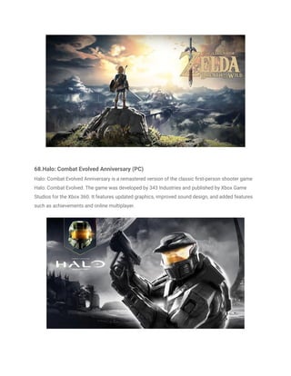 68.Halo: Combat Evolved Anniversary (PC)
Halo: Combat Evolved Anniversary is a remastered version of the classic first-person shooter game
Halo: Combat Evolved. The game was developed by 343 Industries and published by Xbox Game
Studios for the Xbox 360. It features updated graphics, improved sound design, and added features
such as achievements and online multiplayer.
 