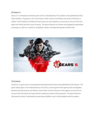69.Gears 5
Gears 5 is a third-person shooter game and it is developed by The Coalition and published by Xbox
Game Studios. The game is set in the Gears of War universe and follows the story of Kait Diaz, a
soldier in the Coalition of Ordered Governments, as she embarks on a journey to uncover the truth
about her family and the Locust invasion. The game features an intense and engaging single-player
campaign, as well as a variety of multiplayer modes, including the popular Horde mode.
70.Control
Control is a game and it is developed by Remedy Entertainment and published by 505 Games. The
game takes place in the Federal Bureau of Control, a secret government agency that investigates
paranormal phenomena, and follows Jesse Faden, the new director of the agency, as she tries to
uncover the truth about her past and the mysterious powers she possesses. The game features
fast-paced combat, mind-bending supernatural abilities, and a richly detailed world to explore.
 