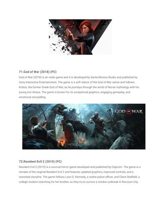 71.God of War (2018) (PC)
God of War (2018) is an vedio game and it is developed by Santa Monica Studio and published by
Sony Interactive Entertainment. The game is a soft reboot of the God of War series and follows
Kratos, the former Greek God of War, as he journeys through the world of Norse mythology with his
young son Atreus. The game is known for its exceptional graphics, engaging gameplay, and
emotional storytelling.
72.Resident Evil 2 (2019) (PC)
Resident Evil 2 (2019) is a survival horror game developed and published by Capcom. The game is a
remake of the original Resident Evil 2 and features updated graphics, improved controls, and a
reworked storyline. The game follows Leon S. Kennedy, a rookie police officer, and Claire Redfield, a
college student searching for her brother, as they try to survive a zombie outbreak in Raccoon City.
 