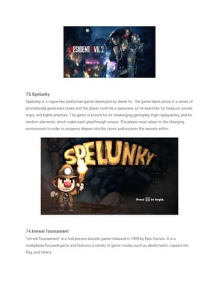 73.Spelunky
Spelunky is a rogue-like platformer game developed by Derek Yu. The game takes place in a series of
procedurally generated caves and the player controls a spelunker as he searches for treasure, avoids
traps, and fights enemies. The game is known for its challenging gameplay, high replayability, and its
random elements, which make each playthrough unique. The player must adapt to the changing
environment in order to progress deeper into the caves and uncover the secrets within.
74.Unreal Tournament
"Unreal Tournament" is a first-person shooter game released in 1999 by Epic Games. It is a
multiplayer-focused game and features a variety of game modes such as deathmatch, capture the
flag, and others.
 