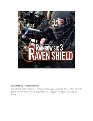 76.Call of Duty 4: Modern Warfare
"Call of Duty 4: Modern Warfare" is a first-person shooter game released in 2007 by Infinity Ward. The
game is set in a modern military setting and features a single-player campaign and multiplayer
modes.
 