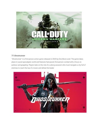 77.Ghostrunner
"Ghostrunner" is a first-person action game released in 2020 by One More Level. The game takes
place in a post-apocalyptic world and features fast-paced, first-person combat with a focus on
parkour and grappling. Players take on the role of a cyborg assassin who must navigate a city full of
enemies to reach the top of a tower and defeat the leader
 