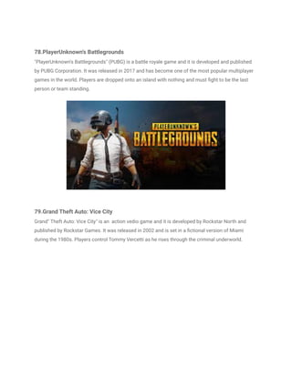 78.PlayerUnknown's Battlegrounds
"PlayerUnknown's Battlegrounds" (PUBG) is a battle royale game and it is developed and published
by PUBG Corporation. It was released in 2017 and has become one of the most popular multiplayer
games in the world. Players are dropped onto an island with nothing and must fight to be the last
person or team standing.
79.Grand Theft Auto: Vice City
Grand" Theft Auto: Vice City" is an action vedio game and it is developed by Rockstar North and
published by Rockstar Games. It was released in 2002 and is set in a fictional version of Miami
during the 1980s. Players control Tommy Vercetti as he rises through the criminal underworld.
 