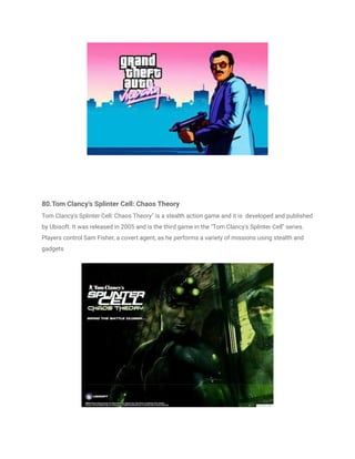 80.Tom Clancy's Splinter Cell: Chaos Theory
Tom Clancy's Splinter Cell: Chaos Theory" is a stealth action game and it is developed and published
by Ubisoft. It was released in 2005 and is the third game in the "Tom Clancy's Splinter Cell" series.
Players control Sam Fisher, a covert agent, as he performs a variety of missions using stealth and
gadgets
 