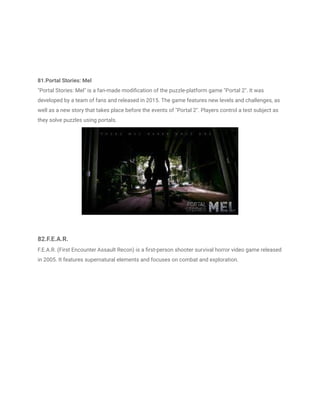 81.Portal Stories: Mel
"Portal Stories: Mel" is a fan-made modification of the puzzle-platform game "Portal 2". It was
developed by a team of fans and released in 2015. The game features new levels and challenges, as
well as a new story that takes place before the events of "Portal 2". Players control a test subject as
they solve puzzles using portals.
82.F.E.A.R.
F.E.A.R. (First Encounter Assault Recon) is a first-person shooter survival horror video game released
in 2005. It features supernatural elements and focuses on combat and exploration.
 