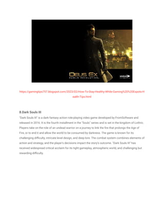 https://gamingtips757.blogspot.com/2023/02/How-To-Stay-Healthy-While-Gaming%20%20Espots-H
ealth-Tips.html
8.Dark Souls III
"Dark Souls III" is a dark fantasy action role-playing video game developed by FromSoftware and
released in 2016. It is the fourth installment in the "Souls" series and is set in the kingdom of Lothric.
Players take on the role of an undead warrior on a journey to link the fire that prolongs the Age of
Fire, or to end it and allow the world to be consumed by darkness. The game is known for its
challenging difficulty, intricate level design, and deep lore. The combat system combines elements of
action and strategy, and the player's decisions impact the story's outcome. "Dark Souls III" has
received widespread critical acclaim for its tight gameplay, atmospheric world, and challenging but
rewarding difficulty.
 