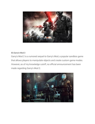 83.Garry's Mod 2
Garry's Mod 2 is a rumored sequel to Garry's Mod, a popular sandbox game
that allows players to manipulate objects and create custom game modes.
However, as of my knowledge cutoff, no official announcement has been
made regarding Garry's Mod 2.
 