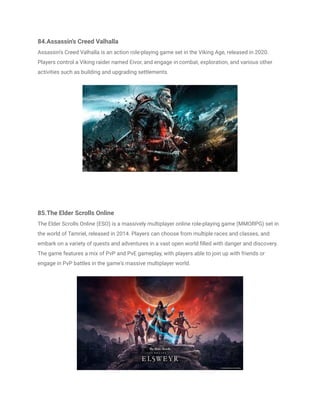 84.Assassin's Creed Valhalla
Assassin's Creed Valhalla is an action role-playing game set in the Viking Age, released in 2020.
Players control a Viking raider named Eivor, and engage in combat, exploration, and various other
activities such as building and upgrading settlements.
85.The Elder Scrolls Online
The Elder Scrolls Online (ESO) is a massively multiplayer online role-playing game (MMORPG) set in
the world of Tamriel, released in 2014. Players can choose from multiple races and classes, and
embark on a variety of quests and adventures in a vast open world filled with danger and discovery.
The game features a mix of PvP and PvE gameplay, with players able to join up with friends or
engage in PvP battles in the game's massive multiplayer world.
 