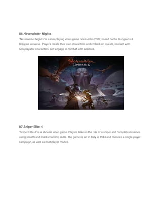 86.Neverwinter Nights
"Neverwinter Nights" is a role-playing video game released in 2002, based on the Dungeons &
Dragons universe. Players create their own characters and embark on quests, interact with
non-playable characters, and engage in combat with enemies.
87.Sniper Elite 4
"Sniper Elite 4" is a shooter video game. Players take on the role of a sniper and complete missions
using stealth and marksmanship skills. The game is set in Italy in 1943 and features a single-player
campaign, as well as multiplayer modes.
 