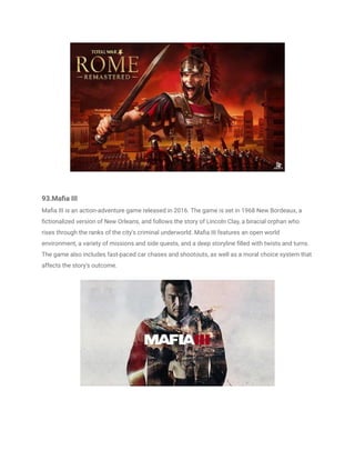 93.Mafia III
Mafia III is an action-adventure game released in 2016. The game is set in 1968 New Bordeaux, a
fictionalized version of New Orleans, and follows the story of Lincoln Clay, a biracial orphan who
rises through the ranks of the city's criminal underworld. Mafia III features an open world
environment, a variety of missions and side quests, and a deep storyline filled with twists and turns.
The game also includes fast-paced car chases and shootouts, as well as a moral choice system that
affects the story's outcome.
 