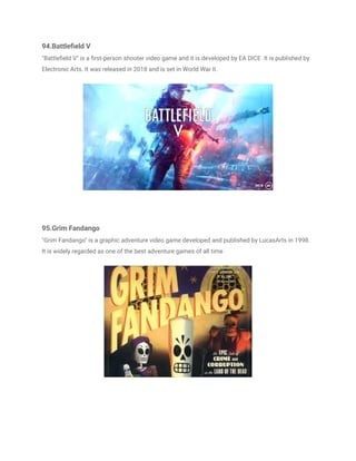 94.Battlefield V
"Battlefield V" is a first-person shooter video game and it is developed by EA DICE .It is published by
Electronic Arts. It was released in 2018 and is set in World War II.
95.Grim Fandango
"Grim Fandango" is a graphic adventure video game developed and published by LucasArts in 1998.
It is widely regarded as one of the best adventure games of all time
 