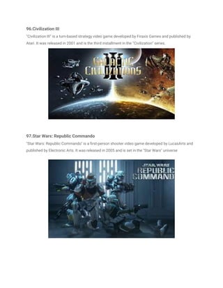 96.Civilization III
"Civilization III" is a turn-based strategy video game developed by Firaxis Games and published by
Atari. It was released in 2001 and is the third installment in the "Civilization" series.
97.Star Wars: Republic Commando
"Star Wars: Republic Commando" is a first-person shooter video game developed by LucasArts and
published by Electronic Arts. It was released in 2005 and is set in the "Star Wars" universe
 