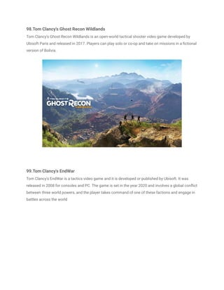 98.Tom Clancy's Ghost Recon Wildlands
Tom Clancy's Ghost Recon Wildlands is an open-world tactical shooter video game developed by
Ubisoft Paris and released in 2017. Players can play solo or co-op and take on missions in a fictional
version of Bolivia.
99.Tom Clancy's EndWar
Tom Clancy's EndWar is a tactics video game and it is developed or published by Ubisoft. It was
released in 2008 for consoles and PC. The game is set in the year 2020 and involves a global conflict
between three world powers, and the player takes command of one of these factions and engage in
battles across the world
 