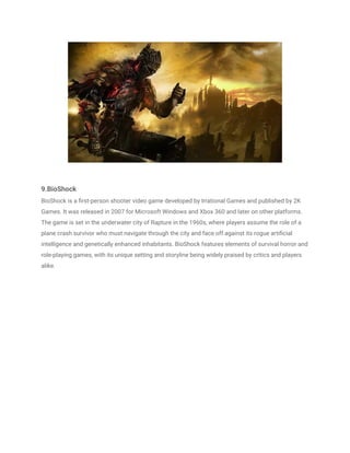 9.BioShock
BioShock is a first-person shooter video game developed by Irrational Games and published by 2K
Games. It was released in 2007 for Microsoft Windows and Xbox 360 and later on other platforms.
The game is set in the underwater city of Rapture in the 1960s, where players assume the role of a
plane crash survivor who must navigate through the city and face off against its rogue artificial
intelligence and genetically enhanced inhabitants. BioShock features elements of survival horror and
role-playing games, with its unique setting and storyline being widely praised by critics and players
alike.
 