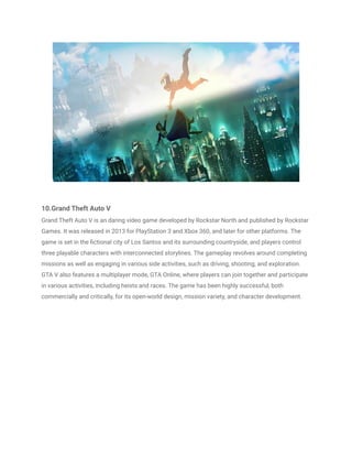 10.Grand Theft Auto V
Grand Theft Auto V is an daring video game developed by Rockstar North and published by Rockstar
Games. It was released in 2013 for PlayStation 3 and Xbox 360, and later for other platforms. The
game is set in the fictional city of Los Santos and its surrounding countryside, and players control
three playable characters with interconnected storylines. The gameplay revolves around completing
missions as well as engaging in various side activities, such as driving, shooting, and exploration.
GTA V also features a multiplayer mode, GTA Online, where players can join together and participate
in various activities, including heists and races. The game has been highly successful, both
commercially and critically, for its open-world design, mission variety, and character development.
 
