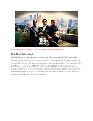 https://gamingtips757.blogspot.com/2023/02/the-top-100-pc-games.html
11.Red Dead Redemption 2
Red Dead Redemption 2 is a Western-themed daring video game developed and published by
Rockstar Games. Set in the year 1899, the game follows the story of Arthur Morgan, an outlaw and a
member of the Van der Linde gang, as he navigates the changing world of the American frontier. The
game features a large open world with a variety of activities to participate in, such as hunting,
fishing, and robbery, as well as a rich narrative driven by player choices and an immersive storyline.
Red Dead Redemption 2 received widespread critical acclaim for its attention to detail, character
development, and depiction of the American West.
 