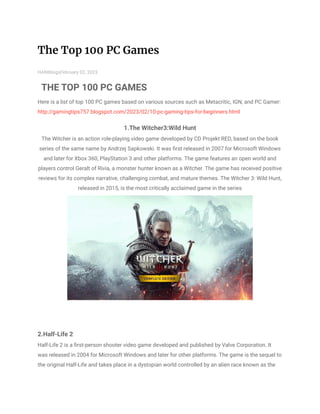 The Top 100 PC Games
HANIblogsFebruary 02, 2023
THE TOP 100 PC GAMES
Here is a list of top 100 PC games based on various sources such as Metacritic, IGN, and PC Gamer:
http://gamingtips757.blogspot.com/2023/02/10-pc-gaming-tips-for-beginners.html
1.The Witcher3:Wild Hunt
The Witcher is an action role-playing video game developed by CD Projekt RED, based on the book
series of the same name by Andrzej Sapkowski. It was first released in 2007 for Microsoft Windows
and later for Xbox 360, PlayStation 3 and other platforms. The game features an open world and
players control Geralt of Rivia, a monster hunter known as a Witcher. The game has received positive
reviews for its complex narrative, challenging combat, and mature themes. The Witcher 3: Wild Hunt,
released in 2015, is the most critically acclaimed game in the series
2.Half-Life 2
Half-Life 2 is a first-person shooter video game developed and published by Valve Corporation. It
was released in 2004 for Microsoft Windows and later for other platforms. The game is the sequel to
the original Half-Life and takes place in a dystopian world controlled by an alien race known as the
 