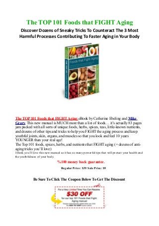 The TOP 101 Foods that FIGHT Aging
   Discover Dozens of Sneaky Tricks To Counteract The 3 Most
   Harmful Processes Contributing To Faster Aging in Your Body




The TOP 101 Foods that FIGHT Aging eBook by Catherine Ebeling and Mike
Geary, This new manual is MUCH more than a list of foods… it’s actually 83 pages
jam packed with all sorts of unique foods, herbs, spices, teas, little-known nutrients,
and dozens of other tips and tricks to help you FIGHT the aging process and keep
youthful joints, skin, organs, and muscles so that you look and feel 10 years
YOUNGER than your real age!
The Top 101 foods, spices, herbs, and nutrients that FIGHT aging (+ dozens of anti-
aging tricks you’ll love)
I think you’ll love this new manual as it has so many powerful tips that will protect your health and
the youthfulness of your body.
                                 %100 money back guarantee.
                                    Regular Price: $39 Sale Price: $9


              Be Sure To Click The Coupon Below To Get The Discount
 