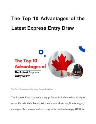 The Top 10 Advantages of the
Latest Express Entry Draw
·
The Top 10 Advantages of the Latest Express Entry Draw
The Express Entry system is a key pathway for individuals aspiring to
make Canada their home. With each new draw, applicants eagerly
anticipate their chances of receiving an Invitation to Apply (ITA) for
 