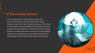 8. Eco-Friendly Solution
Cloud computing can help businesses reduce their
environmental impact. By using shared data centers,
companies reduce the need for power-hungry on-site servers.
Cloud providers use energy-efficient technologies and often
implement green initiatives to minimize their environmental
footprint. For businesses that are conscious of sustainability,
adopting cloud computing is a step towards reducing their
carbon footprint while maintaining operational efficiency.
 