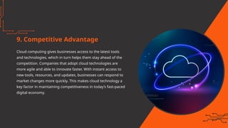 9. Competitive Advantage
Cloud computing gives businesses access to the latest tools
and technologies, which in turn helps them stay ahead of the
competition. Companies that adopt cloud technologies are
more agile and able to innovate faster. With instant access to
new tools, resources, and updates, businesses can respond to
market changes more quickly. This makes cloud technology a
key factor in maintaining competitiveness in today’s fast-paced
digital economy.
 