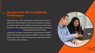 10. Improved SEO and Website
Performance
Cloud hosting can also improve your website’s performance,
which has a direct impact on SEO. Faster websites rank better
on search engines, and a reliable cloud server can help reduce
load times. This is especially beneficial for businesses seeking
SEO service in El Paso. By using cloud-based SEO tools,
companies can better manage their online presence, analyze
traffic, and improve their website’s visibility in search results. A
faster, more secure website enhances user experience, which
in turn boosts SEO rankings.
 