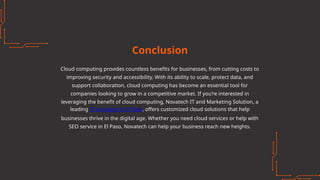 Conclusion
Cloud computing provides countless benefits for businesses, from cutting costs to
improving security and accessibility. With its ability to scale, protect data, and
support collaboration, cloud computing has become an essential tool for
companies looking to grow in a competitive market. If you’re interested in
leveraging the benefit of cloud computing, Novatech IT and Marketing Solution, a
leading IT company in El Paso, offers customized cloud solutions that help
businesses thrive in the digital age. Whether you need cloud services or help with
SEO service in El Paso, Novatech can help your business reach new heights.
 