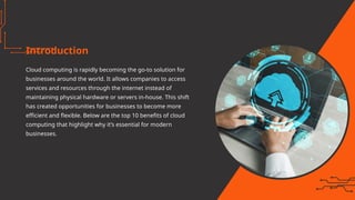Introduction
Cloud computing is rapidly becoming the go-to solution for
businesses around the world. It allows companies to access
services and resources through the internet instead of
maintaining physical hardware or servers in-house. This shift
has created opportunities for businesses to become more
efficient and flexible. Below are the top 10 benefits of cloud
computing that highlight why it’s essential for modern
businesses.
 